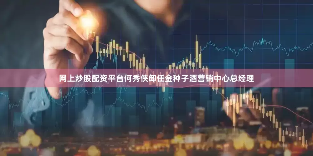 网上炒股配资平台何秀侠卸任金种子酒营销中心总经理