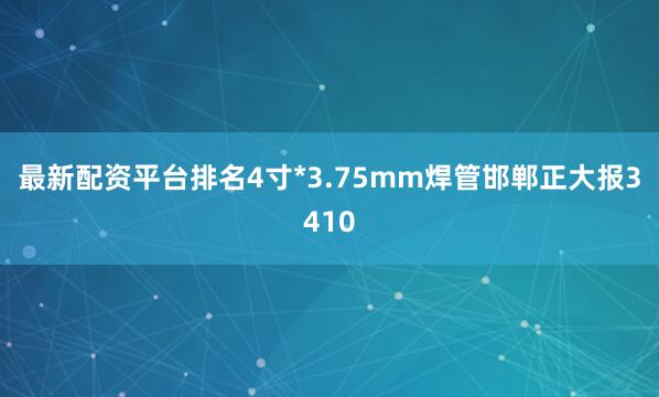 最新配资平台排名4寸*3.75mm焊管邯郸正大报3410