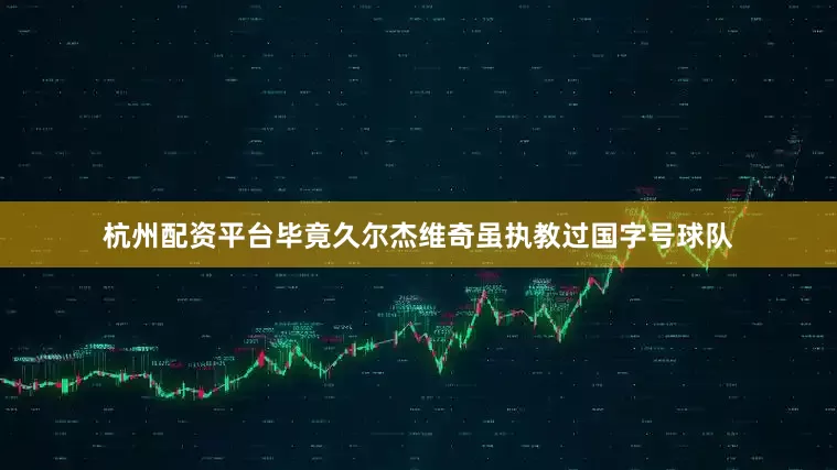 杭州配资平台毕竟久尔杰维奇虽执教过国字号球队