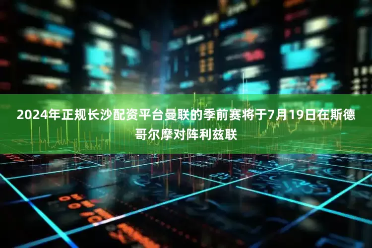 2024年正规长沙配资平台曼联的季前赛将于7月19日在斯德哥尔摩对阵利兹联
