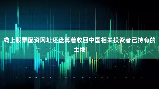 线上股票配资网址还盘算着收回中国相关投资者已持有的土地