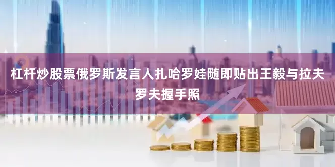 杠杆炒股票俄罗斯发言人扎哈罗娃随即贴出王毅与拉夫罗夫握手照