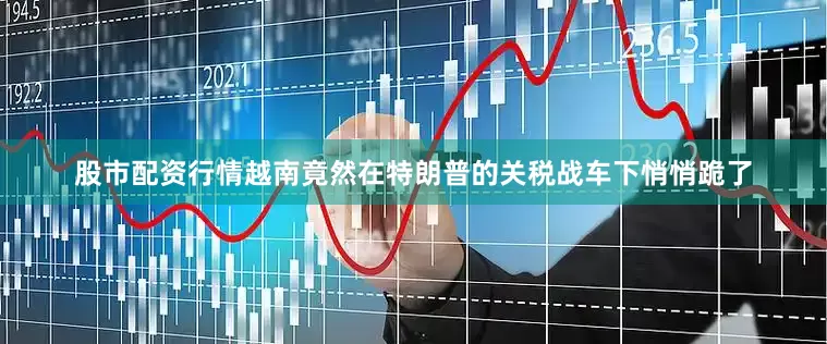 股市配资行情越南竟然在特朗普的关税战车下悄悄跪了