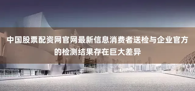 中国股票配资网官网最新信息消费者送检与企业官方的检测结果存在巨大差异