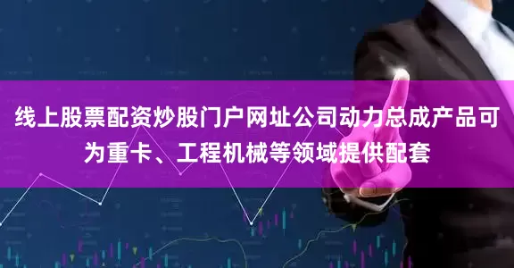 线上股票配资炒股门户网址公司动力总成产品可为重卡、工程机械等领域提供配套