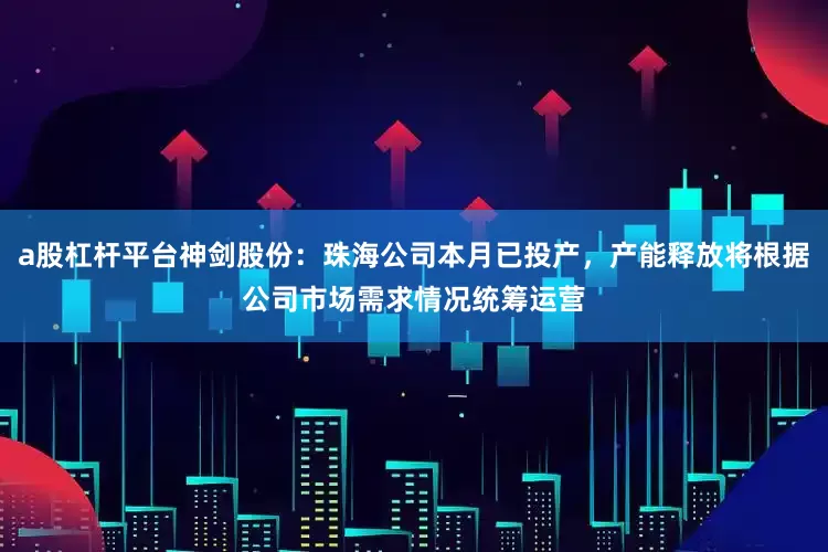 a股杠杆平台神剑股份：珠海公司本月已投产，产能释放将根据公司市场需求情况统筹运营