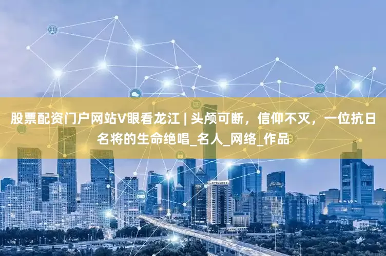股票配资门户网站V眼看龙江 | 头颅可断，信仰不灭，一位抗日名将的生命绝唱_名人_网络_作品