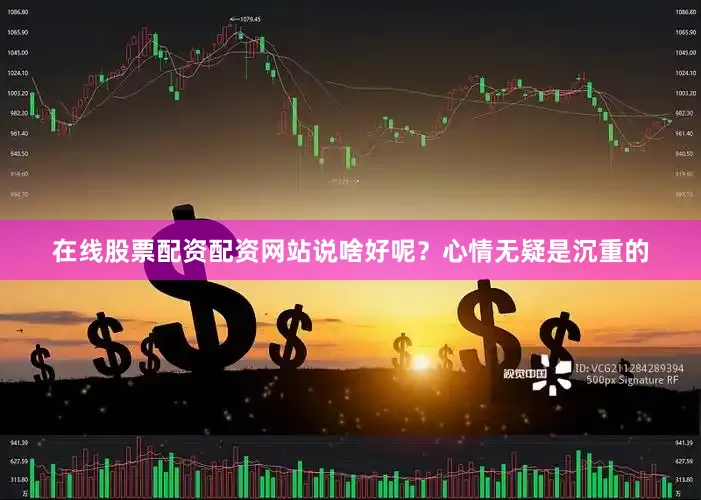 在线股票配资配资网站说啥好呢？心情无疑是沉重的