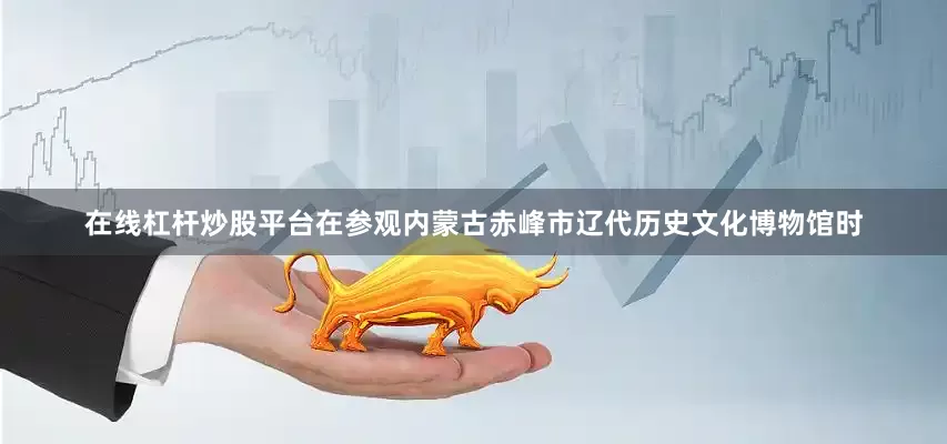 在线杠杆炒股平台在参观内蒙古赤峰市辽代历史文化博物馆时