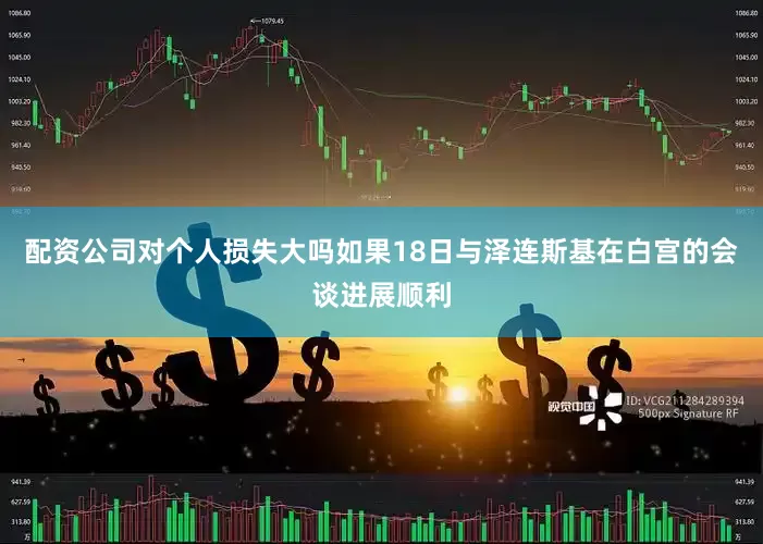 配资公司对个人损失大吗如果18日与泽连斯基在白宫的会谈进展顺利