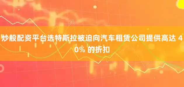 炒股配资平台选特斯拉被迫向汽车租赁公司提供高达 40% 的折扣