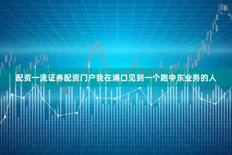 配资一流证券配资门户我在浦口见到一个跑中东业务的人