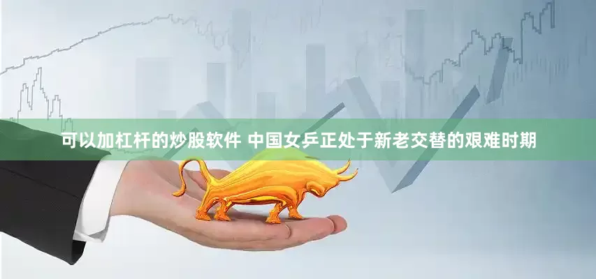 可以加杠杆的炒股软件 中国女乒正处于新老交替的艰难时期