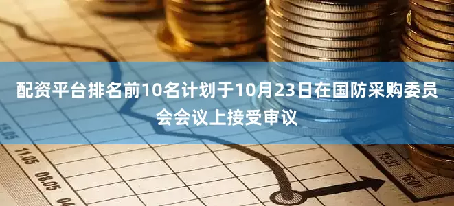 配资平台排名前10名计划于10月23日在国防采购委员会会议上接受审议