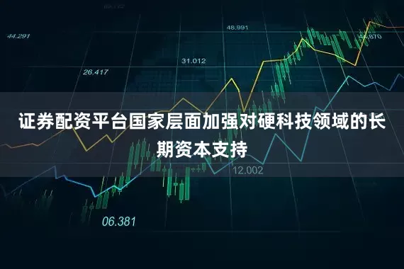 证券配资平台国家层面加强对硬科技领域的长期资本支持
